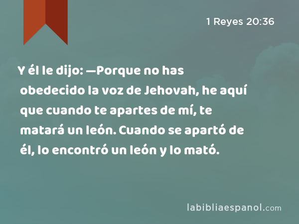 Y él le dijo: —Porque no has obedecido la voz de Jehovah, he aquí que cuando te apartes de mí, te matará un león. Cuando se apartó de él, lo encontró un león y lo mató. - 1 Reyes 20:36