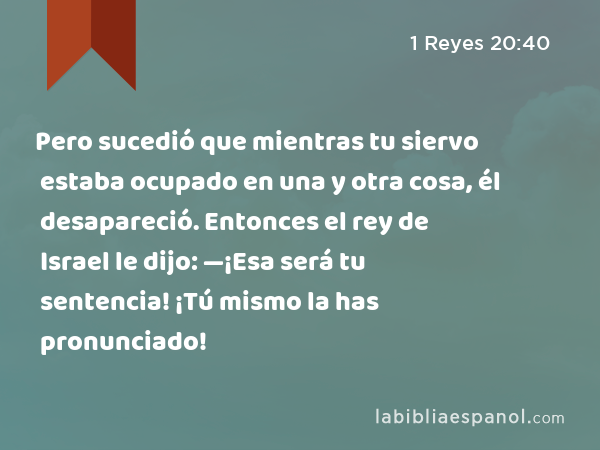 Pero sucedió que mientras tu siervo estaba ocupado en una y otra cosa, él desapareció. Entonces el rey de Israel le dijo: —¡Esa será tu sentencia! ¡Tú mismo la has pronunciado! - 1 Reyes 20:40