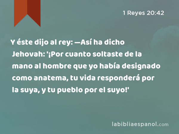 Y éste dijo al rey: —Así ha dicho Jehovah: '¡Por cuanto soltaste de la mano al hombre que yo había designado como anatema, tu vida responderá por la suya, y tu pueblo por el suyo!' - 1 Reyes 20:42