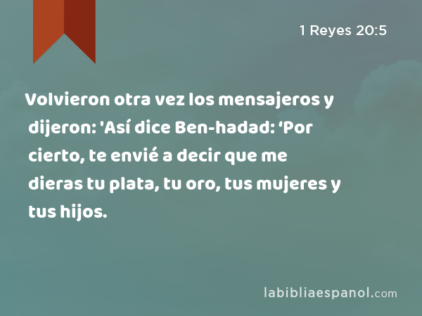 Volvieron otra vez los mensajeros y dijeron: 'Así dice Ben-hadad: ‘Por cierto, te envié a decir que me dieras tu plata, tu oro, tus mujeres y tus hijos. - 1 Reyes 20:5