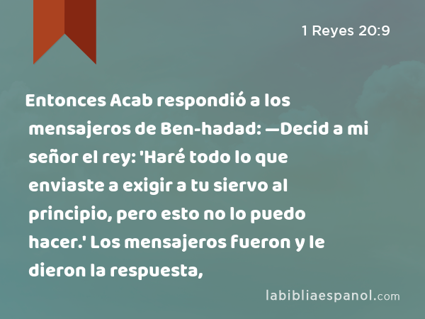 Entonces Acab respondió a los mensajeros de Ben-hadad: —Decid a mi señor el rey: 'Haré todo lo que enviaste a exigir a tu siervo al principio, pero esto no lo puedo hacer.' Los mensajeros fueron y le dieron la respuesta, - 1 Reyes 20:9