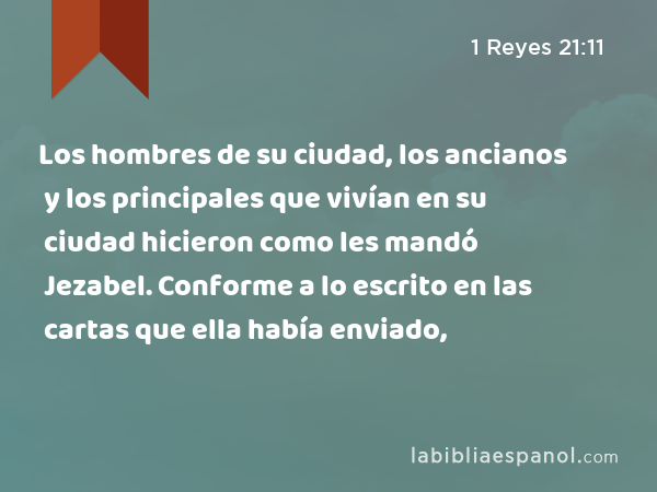 Los hombres de su ciudad, los ancianos y los principales que vivían en su ciudad hicieron como les mandó Jezabel. Conforme a lo escrito en las cartas que ella había enviado, - 1 Reyes 21:11