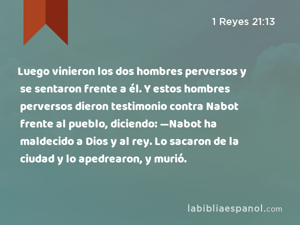 Luego vinieron los dos hombres perversos y se sentaron frente a él. Y estos hombres perversos dieron testimonio contra Nabot frente al pueblo, diciendo: —Nabot ha maldecido a Dios y al rey. Lo sacaron de la ciudad y lo apedrearon, y murió. - 1 Reyes 21:13