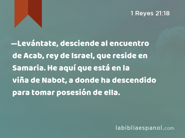 —Levántate, desciende al encuentro de Acab, rey de Israel, que reside en Samaria. He aquí que está en la viña de Nabot, a donde ha descendido para tomar posesión de ella. - 1 Reyes 21:18