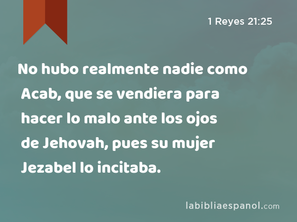 No hubo realmente nadie como Acab, que se vendiera para hacer lo malo ante los ojos de Jehovah, pues su mujer Jezabel lo incitaba. - 1 Reyes 21:25