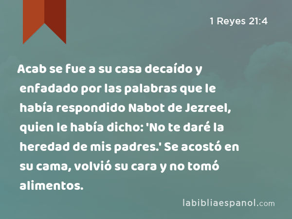 Acab se fue a su casa decaído y enfadado por las palabras que le había respondido Nabot de Jezreel, quien le había dicho: 'No te daré la heredad de mis padres.' Se acostó en su cama, volvió su cara y no tomó alimentos. - 1 Reyes 21:4