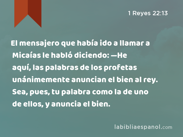 El mensajero que había ido a llamar a Micaías le habló diciendo: —He aquí, las palabras de los profetas unánimemente anuncian el bien al rey. Sea, pues, tu palabra como la de uno de ellos, y anuncia el bien. - 1 Reyes 22:13