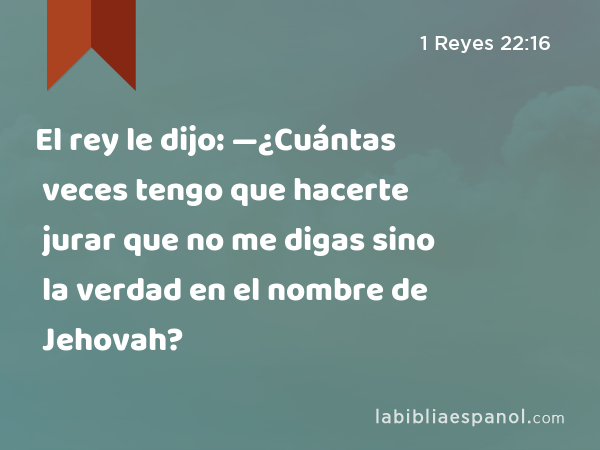 El rey le dijo: —¿Cuántas veces tengo que hacerte jurar que no me digas sino la verdad en el nombre de Jehovah? - 1 Reyes 22:16