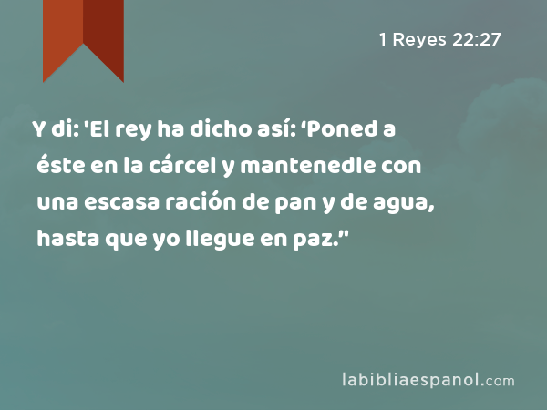 Y di: 'El rey ha dicho así: ‘Poned a éste en la cárcel y mantenedle con una escasa ración de pan y de agua, hasta que yo llegue en paz.’' - 1 Reyes 22:27