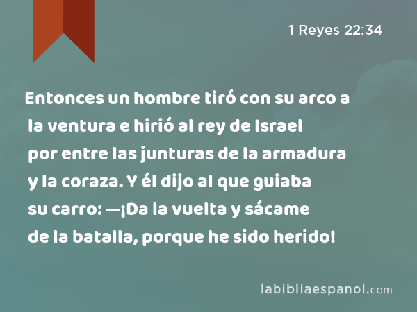 Entonces un hombre tiró con su arco a la ventura e hirió al rey de Israel por entre las junturas de la armadura y la coraza. Y él dijo al que guiaba su carro: —¡Da la vuelta y sácame de la batalla, porque he sido herido! - 1 Reyes 22:34