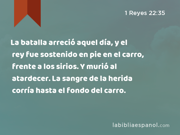 La batalla arreció aquel día, y el rey fue sostenido en pie en el carro, frente a los sirios. Y murió al atardecer. La sangre de la herida corría hasta el fondo del carro. - 1 Reyes 22:35