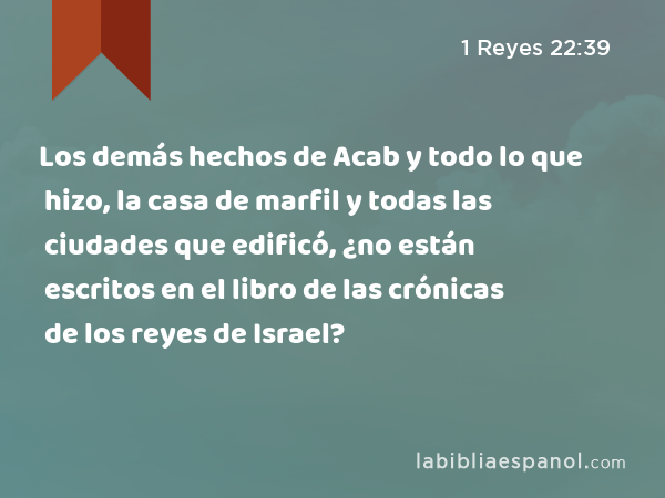 Los demás hechos de Acab y todo lo que hizo, la casa de marfil y todas las ciudades que edificó, ¿no están escritos en el libro de las crónicas de los reyes de Israel? - 1 Reyes 22:39