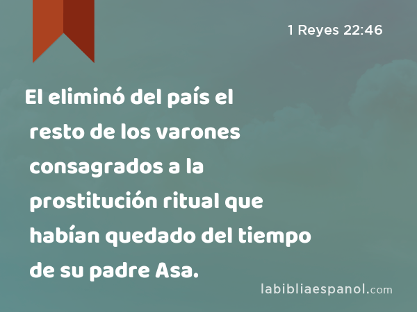 El eliminó del país el resto de los varones consagrados a la prostitución ritual que habían quedado del tiempo de su padre Asa. - 1 Reyes 22:46