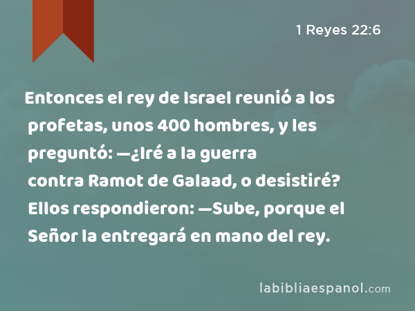 Entonces el rey de Israel reunió a los profetas, unos 400 hombres, y les preguntó: —¿Iré a la guerra contra Ramot de Galaad, o desistiré? Ellos respondieron: —Sube, porque el Señor la entregará en mano del rey. - 1 Reyes 22:6