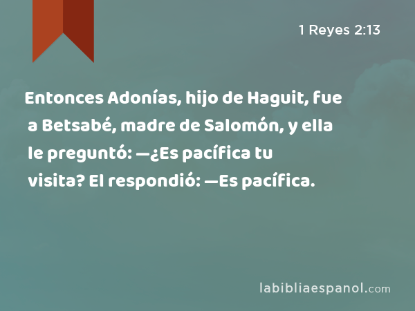 Entonces Adonías, hijo de Haguit, fue a Betsabé, madre de Salomón, y ella le preguntó: —¿Es pacífica tu visita? El respondió: —Es pacífica. - 1 Reyes 2:13