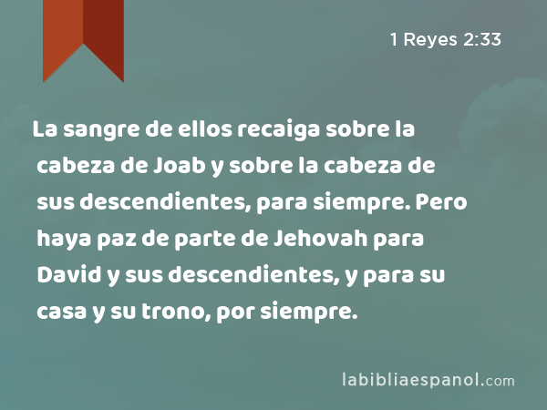 La sangre de ellos recaiga sobre la cabeza de Joab y sobre la cabeza de sus descendientes, para siempre. Pero haya paz de parte de Jehovah para David y sus descendientes, y para su casa y su trono, por siempre. - 1 Reyes 2:33