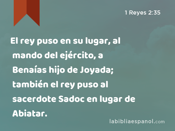 El rey puso en su lugar, al mando del ejército, a Benaías hijo de Joyada; también el rey puso al sacerdote Sadoc en lugar de Abiatar. - 1 Reyes 2:35