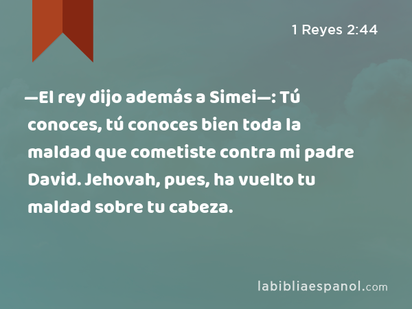 —El rey dijo además a Simei—: Tú conoces, tú conoces bien toda la maldad que cometiste contra mi padre David. Jehovah, pues, ha vuelto tu maldad sobre tu cabeza. - 1 Reyes 2:44