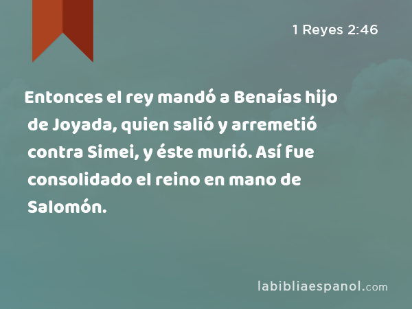 Entonces el rey mandó a Benaías hijo de Joyada, quien salió y arremetió contra Simei, y éste murió. Así fue consolidado el reino en mano de Salomón. - 1 Reyes 2:46