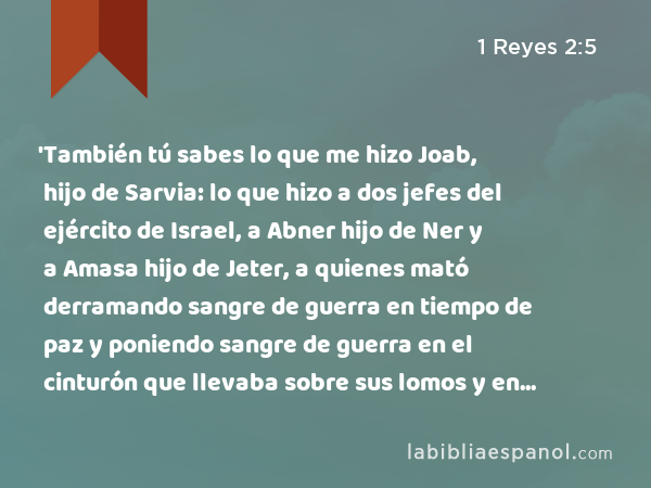 'También tú sabes lo que me hizo Joab, hijo de Sarvia: lo que hizo a dos jefes del ejército de Israel, a Abner hijo de Ner y a Amasa hijo de Jeter, a quienes mató derramando sangre de guerra en tiempo de paz y poniendo sangre de guerra en el cinturón que llevaba sobre sus lomos y en el calzado que tenía en sus pies. - 1 Reyes 2:5