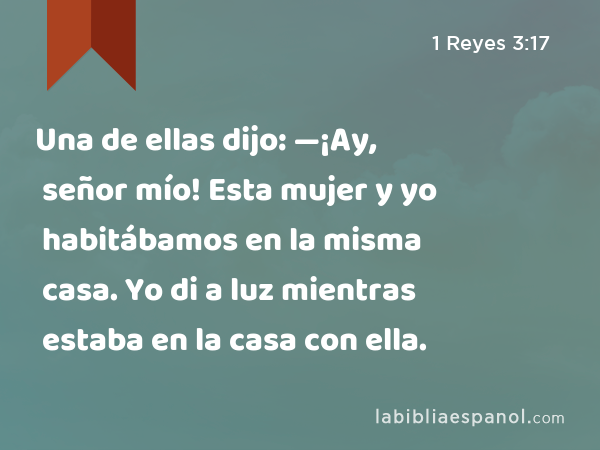 Una de ellas dijo: —¡Ay, señor mío! Esta mujer y yo habitábamos en la misma casa. Yo di a luz mientras estaba en la casa con ella. - 1 Reyes 3:17