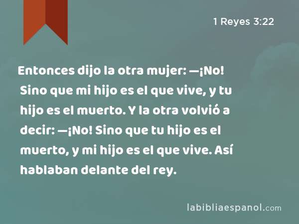 Entonces dijo la otra mujer: —¡No! Sino que mi hijo es el que vive, y tu hijo es el muerto. Y la otra volvió a decir: —¡No! Sino que tu hijo es el muerto, y mi hijo es el que vive. Así hablaban delante del rey. - 1 Reyes 3:22