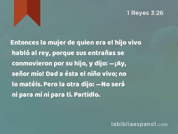 Entonces la mujer de quien era el hijo vivo habló al rey, porque sus entrañas se conmovieron por su hijo, y dijo: —¡Ay, señor mío! Dad a ésta el niño vivo; no lo matéis. Pero la otra dijo: —No será ni para mí ni para ti. Partidlo. - 1 Reyes 3:26