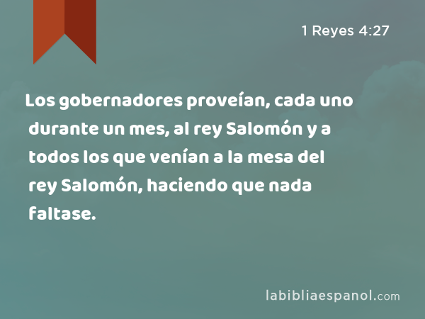 Los gobernadores proveían, cada uno durante un mes, al rey Salomón y a todos los que venían a la mesa del rey Salomón, haciendo que nada faltase. - 1 Reyes 4:27