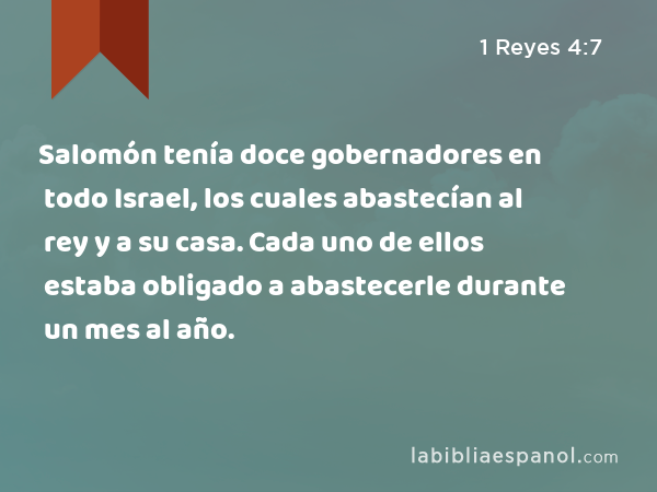 Salomón tenía doce gobernadores en todo Israel, los cuales abastecían al rey y a su casa. Cada uno de ellos estaba obligado a abastecerle durante un mes al año. - 1 Reyes 4:7