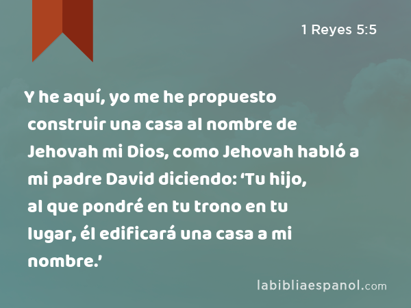 1 Reyes 5:5 - Y he aquí, yo me he propuesto construir una casa al nombre de  Jehovah mi Dios, como Jehovah habló a mi padre David diciendo: 'Tu hijo, al  que