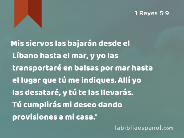 Mis siervos las bajarán desde el Líbano hasta el mar, y yo las transportaré en balsas por mar hasta el lugar que tú me indiques. Allí yo las desataré, y tú te las llevarás. Tú cumplirás mi deseo dando provisiones a mi casa.' - 1 Reyes 5:9