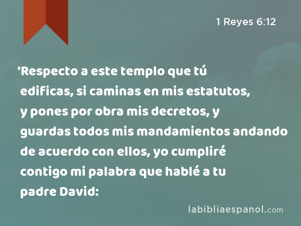 'Respecto a este templo que tú edificas, si caminas en mis estatutos, y pones por obra mis decretos, y guardas todos mis mandamientos andando de acuerdo con ellos, yo cumpliré contigo mi palabra que hablé a tu padre David: - 1 Reyes 6:12