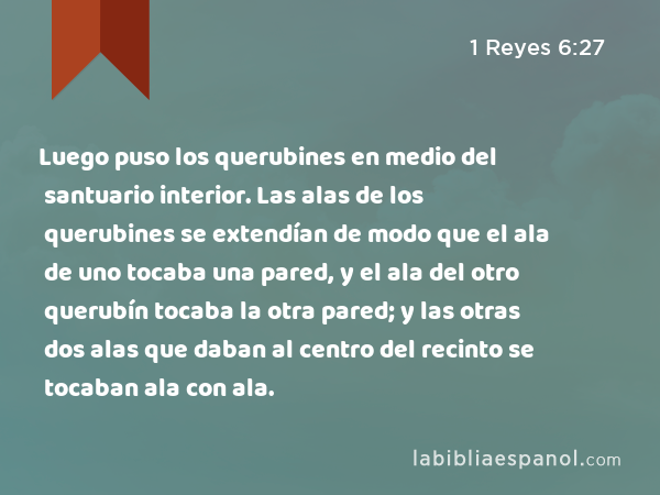 Luego puso los querubines en medio del santuario interior. Las alas de los querubines se extendían de modo que el ala de uno tocaba una pared, y el ala del otro querubín tocaba la otra pared; y las otras dos alas que daban al centro del recinto se tocaban ala con ala. - 1 Reyes 6:27