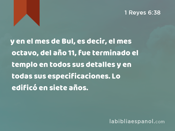 y en el mes de Bul, es decir, el mes octavo, del año 11, fue terminado el templo en todos sus detalles y en todas sus especificaciones. Lo edificó en siete años. - 1 Reyes 6:38