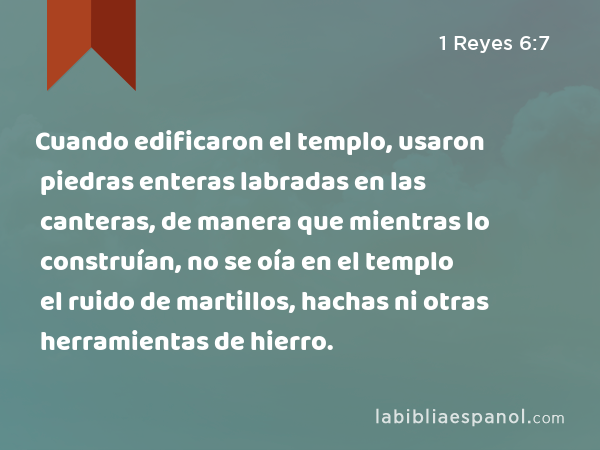 Cuando edificaron el templo, usaron piedras enteras labradas en las canteras, de manera que mientras lo construían, no se oía en el templo el ruido de martillos, hachas ni otras herramientas de hierro. - 1 Reyes 6:7