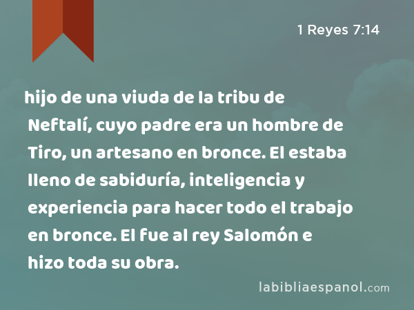 hijo de una viuda de la tribu de Neftalí, cuyo padre era un hombre de Tiro, un artesano en bronce. El estaba lleno de sabiduría, inteligencia y experiencia para hacer todo el trabajo en bronce. El fue al rey Salomón e hizo toda su obra. - 1 Reyes 7:14