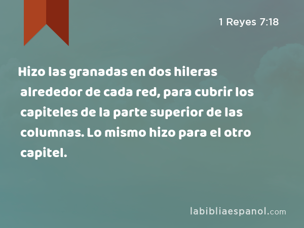 Hizo las granadas en dos hileras alrededor de cada red, para cubrir los capiteles de la parte superior de las columnas. Lo mismo hizo para el otro capitel. - 1 Reyes 7:18