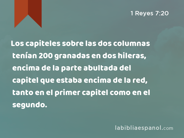 Los capiteles sobre las dos columnas tenían 200 granadas en dos hileras, encima de la parte abultada del capitel que estaba encima de la red, tanto en el primer capitel como en el segundo. - 1 Reyes 7:20