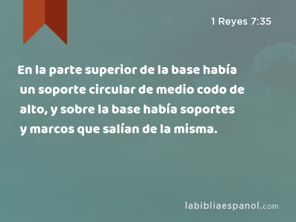 En la parte superior de la base había un soporte circular de medio codo de alto, y sobre la base había soportes y marcos que salían de la misma. - 1 Reyes 7:35