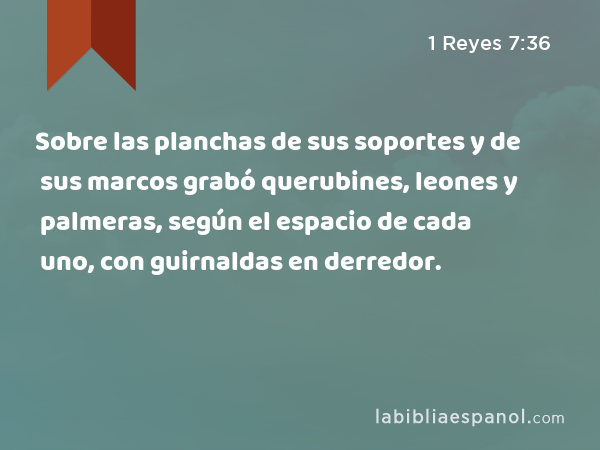 Sobre las planchas de sus soportes y de sus marcos grabó querubines, leones y palmeras, según el espacio de cada uno, con guirnaldas en derredor. - 1 Reyes 7:36