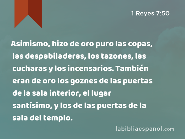 Asimismo, hizo de oro puro las copas, las despabiladeras, los tazones, las cucharas y los incensarios. También eran de oro los goznes de las puertas de la sala interior, el lugar santísimo, y los de las puertas de la sala del templo. - 1 Reyes 7:50