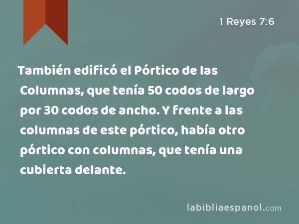 También edificó el Pórtico de las Columnas, que tenía 50 codos de largo por 30 codos de ancho. Y frente a las columnas de este pórtico, había otro pórtico con columnas, que tenía una cubierta delante. - 1 Reyes 7:6