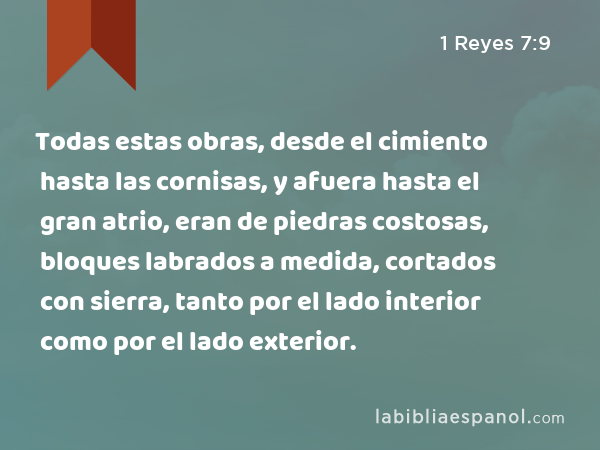 Todas estas obras, desde el cimiento hasta las cornisas, y afuera hasta el gran atrio, eran de piedras costosas, bloques labrados a medida, cortados con sierra, tanto por el lado interior como por el lado exterior. - 1 Reyes 7:9