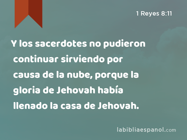 Y los sacerdotes no pudieron continuar sirviendo por causa de la nube, porque la gloria de Jehovah había llenado la casa de Jehovah. - 1 Reyes 8:11