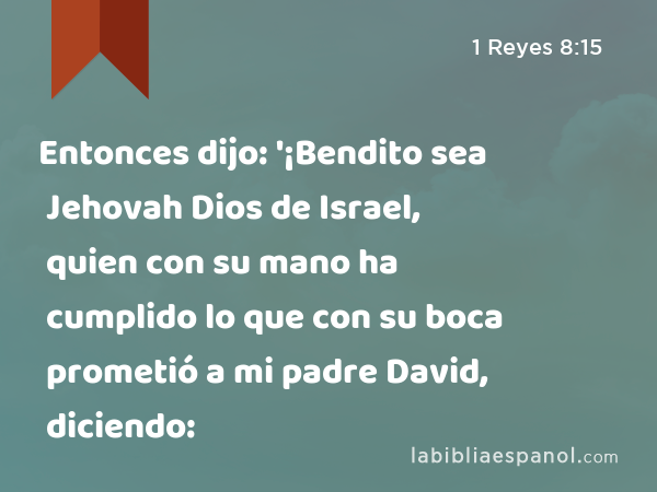 Entonces dijo: '¡Bendito sea Jehovah Dios de Israel, quien con su mano ha cumplido lo que con su boca prometió a mi padre David, diciendo: - 1 Reyes 8:15