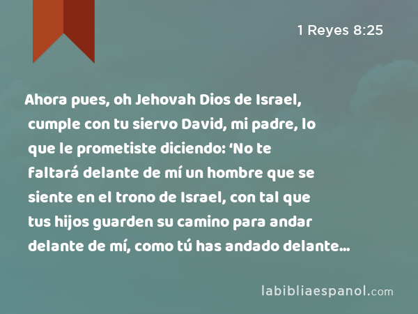 Ahora pues, oh Jehovah Dios de Israel, cumple con tu siervo David, mi padre, lo que le prometiste diciendo: ‘No te faltará delante de mí un hombre que se siente en el trono de Israel, con tal que tus hijos guarden su camino para andar delante de mí, como tú has andado delante de mí.’ - 1 Reyes 8:25