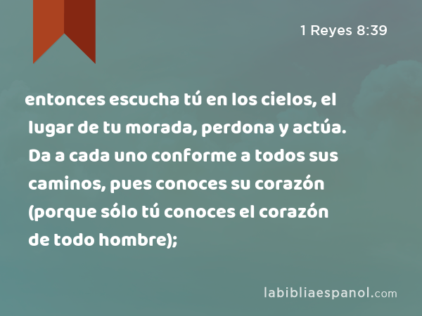 entonces escucha tú en los cielos, el lugar de tu morada, perdona y actúa. Da a cada uno conforme a todos sus caminos, pues conoces su corazón (porque sólo tú conoces el corazón de todo hombre); - 1 Reyes 8:39