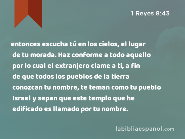 entonces escucha tú en los cielos, el lugar de tu morada. Haz conforme a todo aquello por lo cual el extranjero clame a ti, a fin de que todos los pueblos de la tierra conozcan tu nombre, te teman como tu pueblo Israel y sepan que este templo que he edificado es llamado por tu nombre. - 1 Reyes 8:43