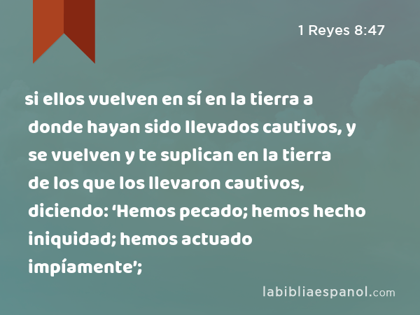 si ellos vuelven en sí en la tierra a donde hayan sido llevados cautivos, y se vuelven y te suplican en la tierra de los que los llevaron cautivos, diciendo: ‘Hemos pecado; hemos hecho iniquidad; hemos actuado impíamente’; - 1 Reyes 8:47