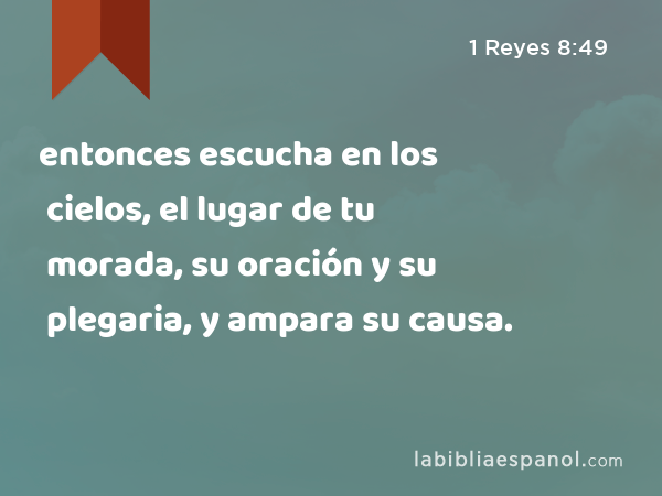 entonces escucha en los cielos, el lugar de tu morada, su oración y su plegaria, y ampara su causa. - 1 Reyes 8:49